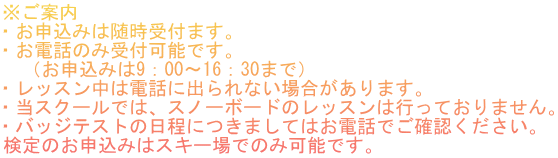※ご案内 ・お申込みは随時受付ます。 ・お電話のみ受付可能です。 　（お申込みは9：00～16：30まで） ・レッスン中は電話に出られない場合があります。 ・当スクールでは、スノーボードのレッスンは行っておりません。 ・バッジテストの日程につきましてはお電話でご確認ください。 検定のお申込みはスキー場でのみ可能です。
